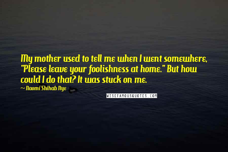 Naomi Shihab Nye Quotes: My mother used to tell me when I went somewhere, "Please leave your foolishness at home." But how could I do that? It was stuck on me.