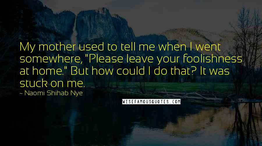 Naomi Shihab Nye Quotes: My mother used to tell me when I went somewhere, "Please leave your foolishness at home." But how could I do that? It was stuck on me.