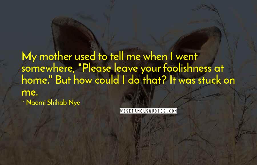 Naomi Shihab Nye Quotes: My mother used to tell me when I went somewhere, "Please leave your foolishness at home." But how could I do that? It was stuck on me.
