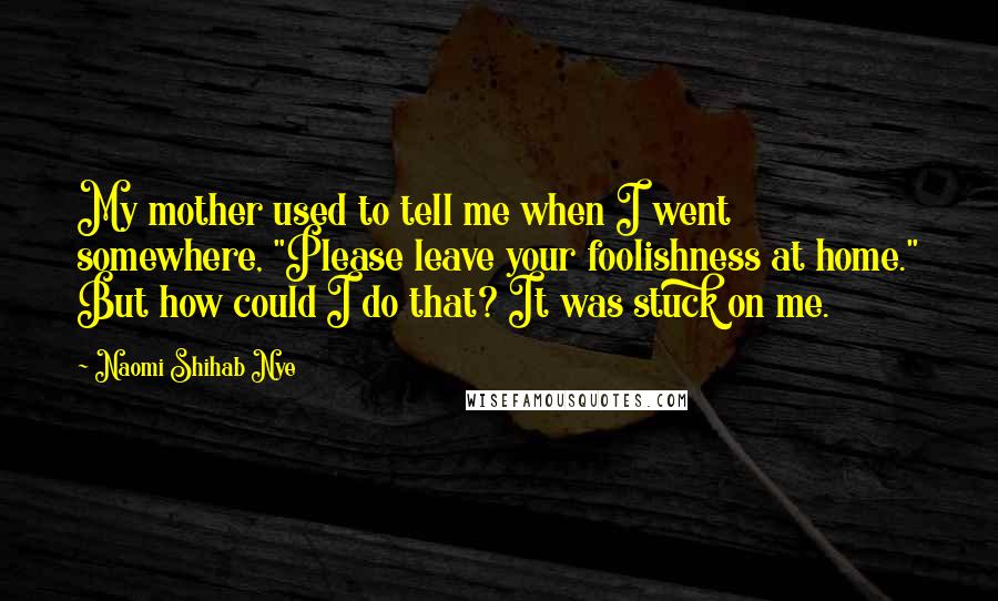 Naomi Shihab Nye Quotes: My mother used to tell me when I went somewhere, "Please leave your foolishness at home." But how could I do that? It was stuck on me.