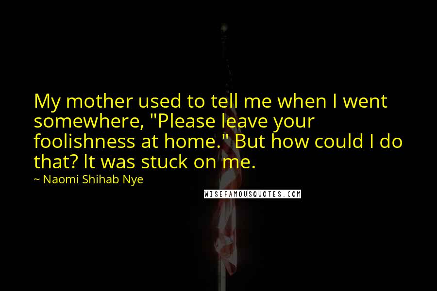 Naomi Shihab Nye Quotes: My mother used to tell me when I went somewhere, "Please leave your foolishness at home." But how could I do that? It was stuck on me.