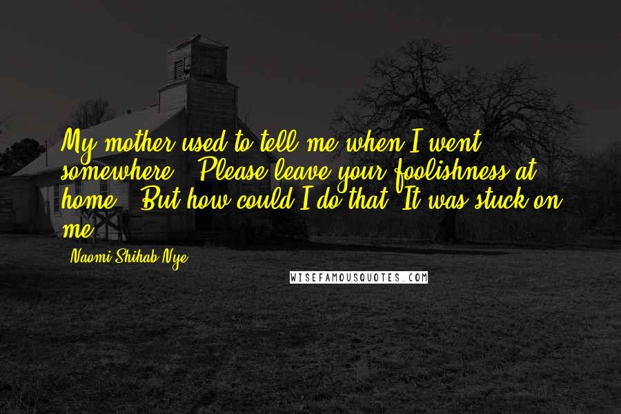 Naomi Shihab Nye Quotes: My mother used to tell me when I went somewhere, "Please leave your foolishness at home." But how could I do that? It was stuck on me.