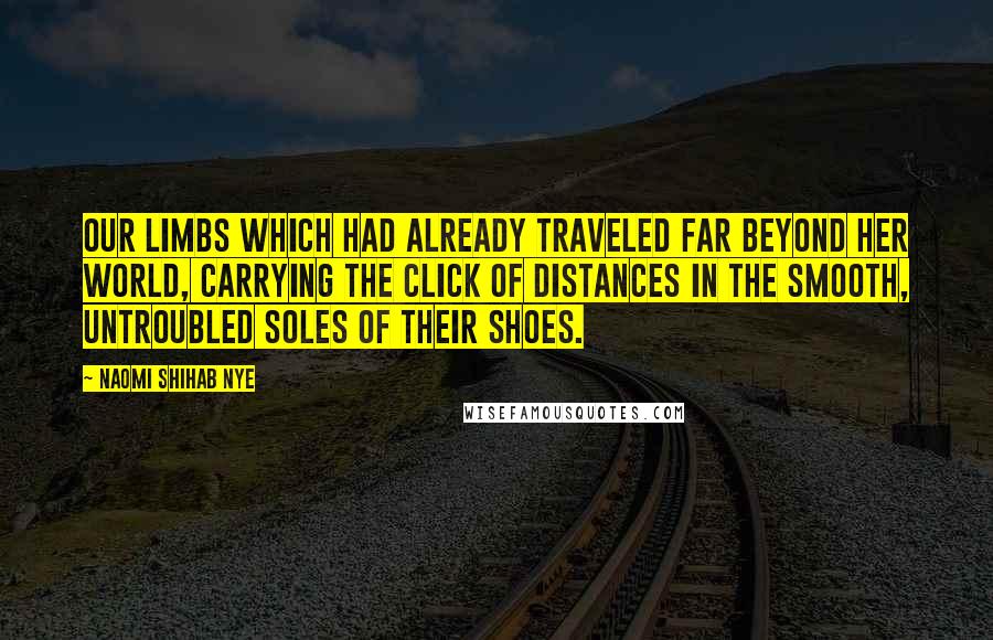 Naomi Shihab Nye Quotes: Our limbs which had already traveled far beyond her world, carrying the click of distances in the smooth, untroubled soles of their shoes.