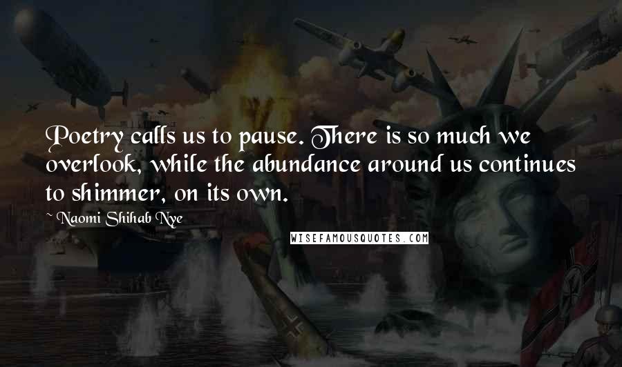Naomi Shihab Nye Quotes: Poetry calls us to pause. There is so much we overlook, while the abundance around us continues to shimmer, on its own.