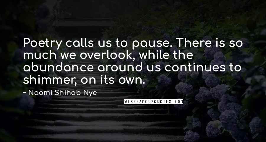 Naomi Shihab Nye Quotes: Poetry calls us to pause. There is so much we overlook, while the abundance around us continues to shimmer, on its own.