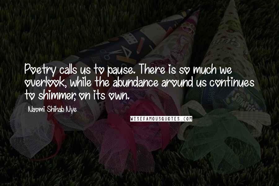 Naomi Shihab Nye Quotes: Poetry calls us to pause. There is so much we overlook, while the abundance around us continues to shimmer, on its own.