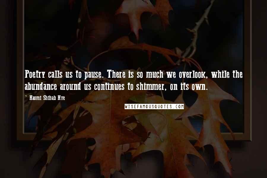 Naomi Shihab Nye Quotes: Poetry calls us to pause. There is so much we overlook, while the abundance around us continues to shimmer, on its own.