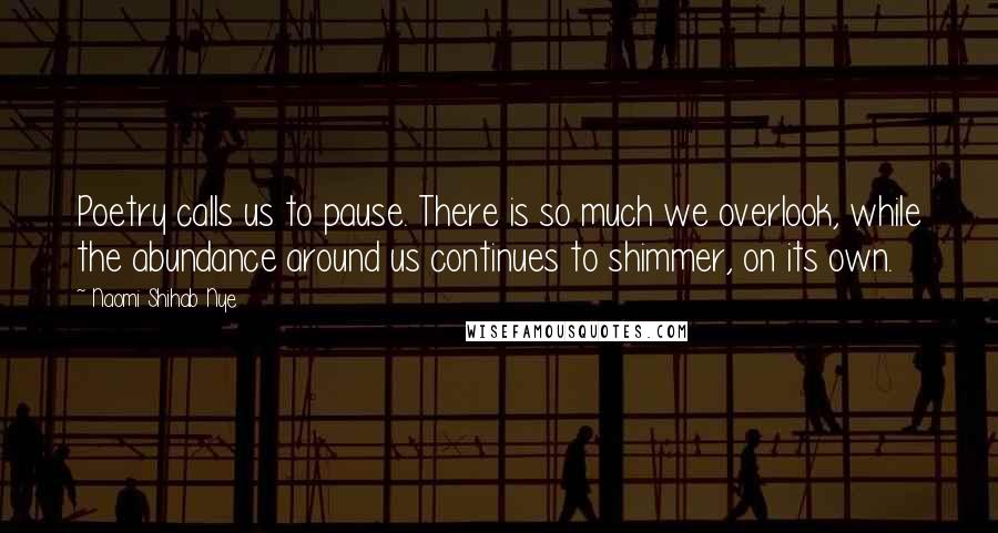 Naomi Shihab Nye Quotes: Poetry calls us to pause. There is so much we overlook, while the abundance around us continues to shimmer, on its own.