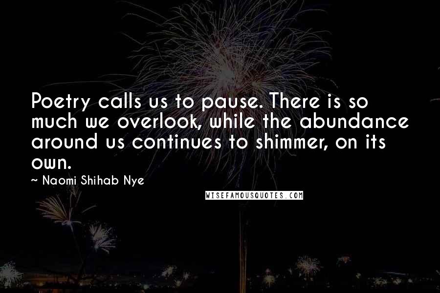 Naomi Shihab Nye Quotes: Poetry calls us to pause. There is so much we overlook, while the abundance around us continues to shimmer, on its own.