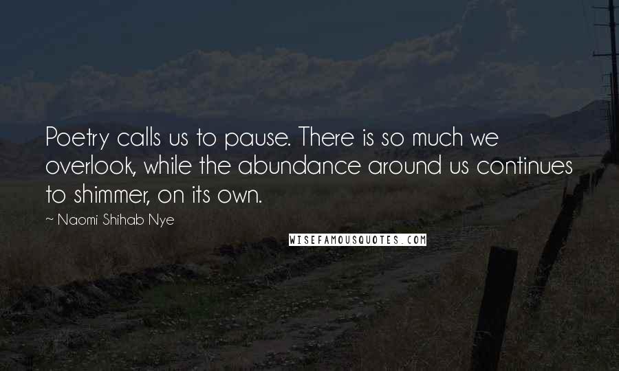 Naomi Shihab Nye Quotes: Poetry calls us to pause. There is so much we overlook, while the abundance around us continues to shimmer, on its own.