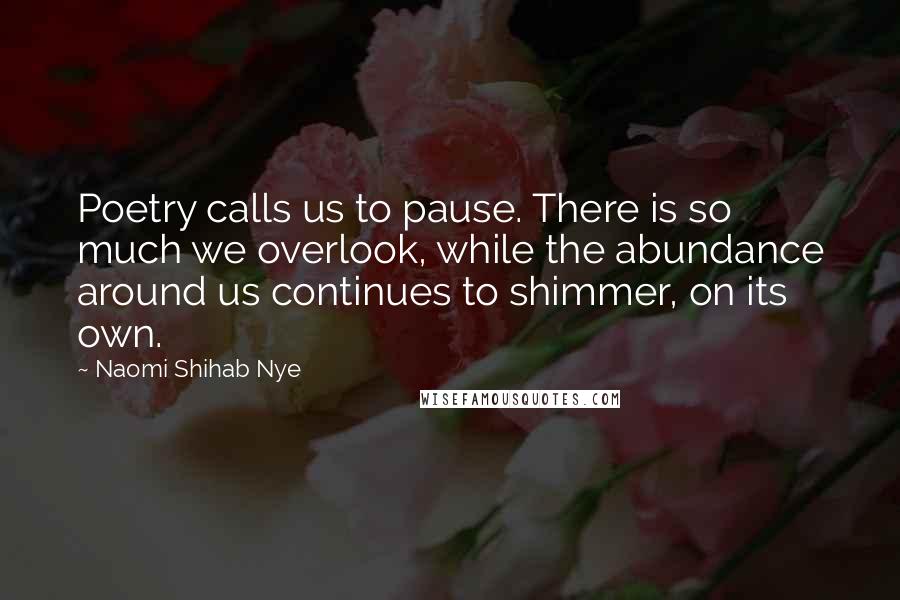 Naomi Shihab Nye Quotes: Poetry calls us to pause. There is so much we overlook, while the abundance around us continues to shimmer, on its own.