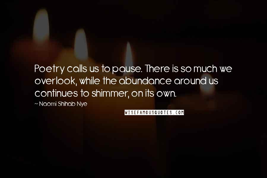 Naomi Shihab Nye Quotes: Poetry calls us to pause. There is so much we overlook, while the abundance around us continues to shimmer, on its own.
