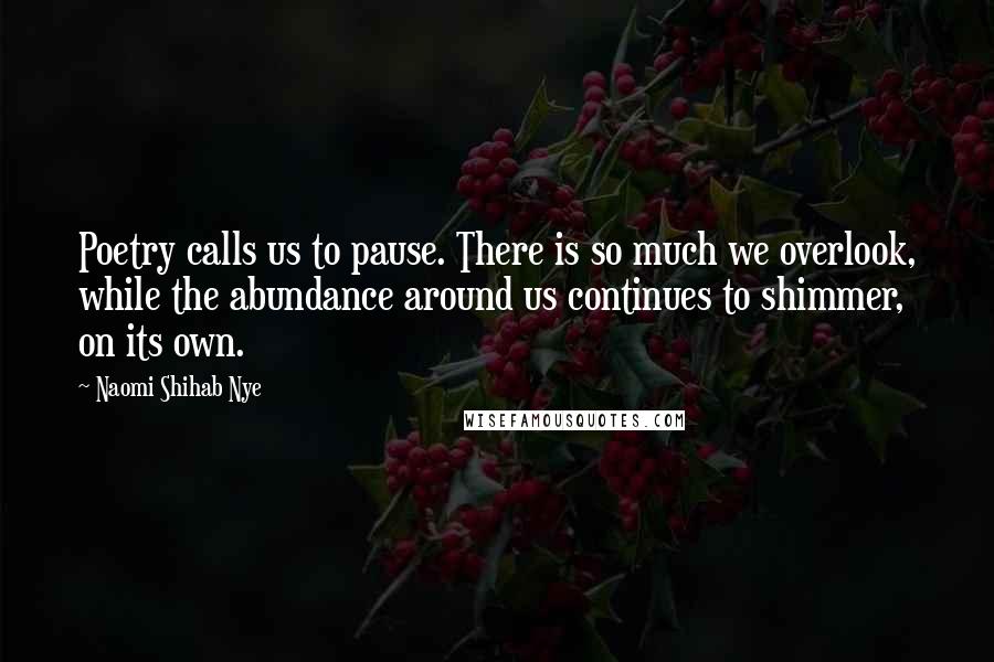 Naomi Shihab Nye Quotes: Poetry calls us to pause. There is so much we overlook, while the abundance around us continues to shimmer, on its own.
