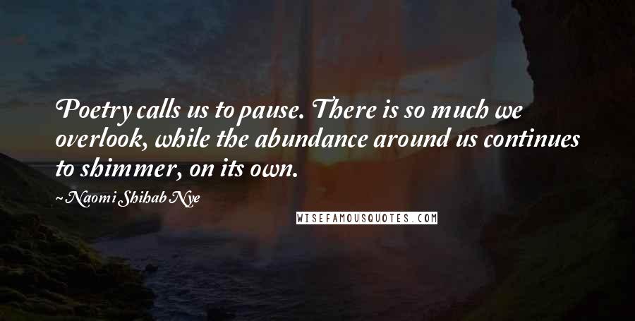 Naomi Shihab Nye Quotes: Poetry calls us to pause. There is so much we overlook, while the abundance around us continues to shimmer, on its own.