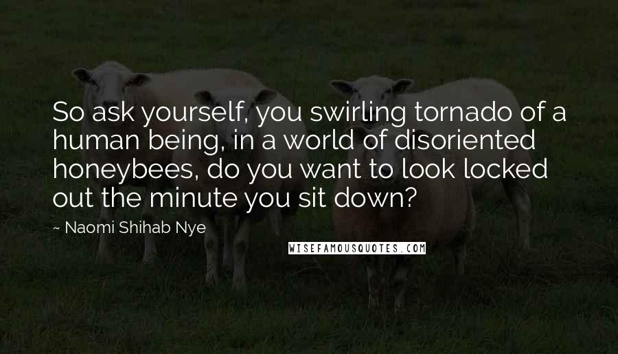 Naomi Shihab Nye Quotes: So ask yourself, you swirling tornado of a human being, in a world of disoriented honeybees, do you want to look locked out the minute you sit down?