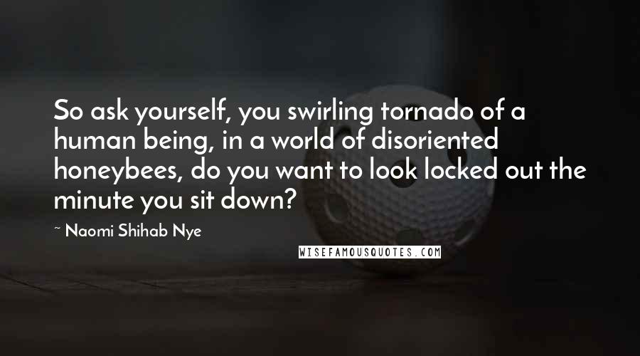 Naomi Shihab Nye Quotes: So ask yourself, you swirling tornado of a human being, in a world of disoriented honeybees, do you want to look locked out the minute you sit down?