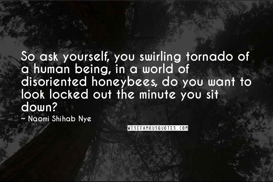 Naomi Shihab Nye Quotes: So ask yourself, you swirling tornado of a human being, in a world of disoriented honeybees, do you want to look locked out the minute you sit down?