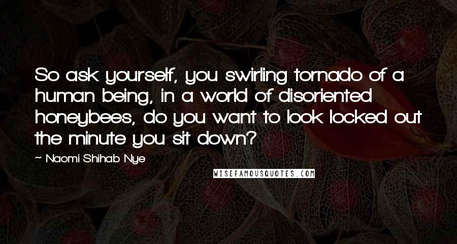 Naomi Shihab Nye Quotes: So ask yourself, you swirling tornado of a human being, in a world of disoriented honeybees, do you want to look locked out the minute you sit down?