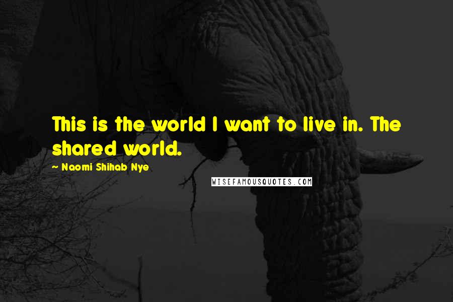 Naomi Shihab Nye Quotes: This is the world I want to live in. The shared world.