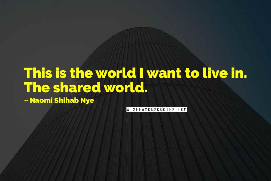 Naomi Shihab Nye Quotes: This is the world I want to live in. The shared world.