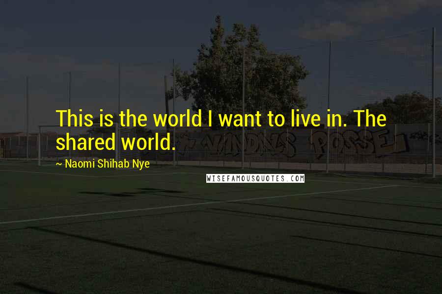 Naomi Shihab Nye Quotes: This is the world I want to live in. The shared world.