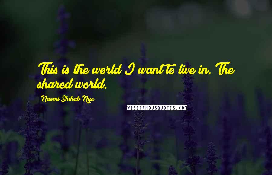 Naomi Shihab Nye Quotes: This is the world I want to live in. The shared world.