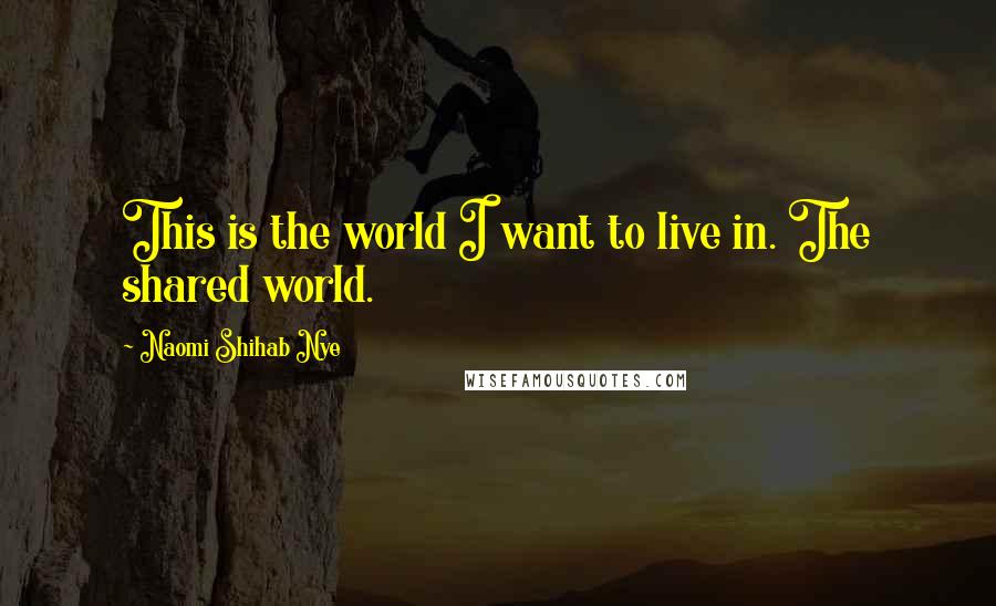 Naomi Shihab Nye Quotes: This is the world I want to live in. The shared world.