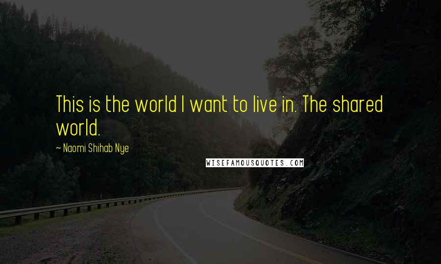 Naomi Shihab Nye Quotes: This is the world I want to live in. The shared world.