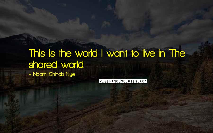 Naomi Shihab Nye Quotes: This is the world I want to live in. The shared world.