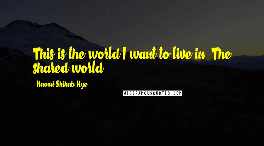 Naomi Shihab Nye Quotes: This is the world I want to live in. The shared world.