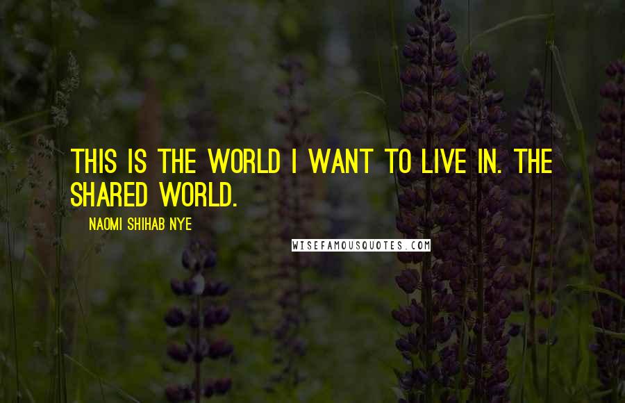 Naomi Shihab Nye Quotes: This is the world I want to live in. The shared world.