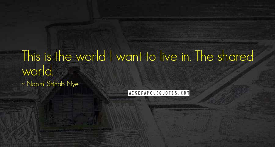 Naomi Shihab Nye Quotes: This is the world I want to live in. The shared world.