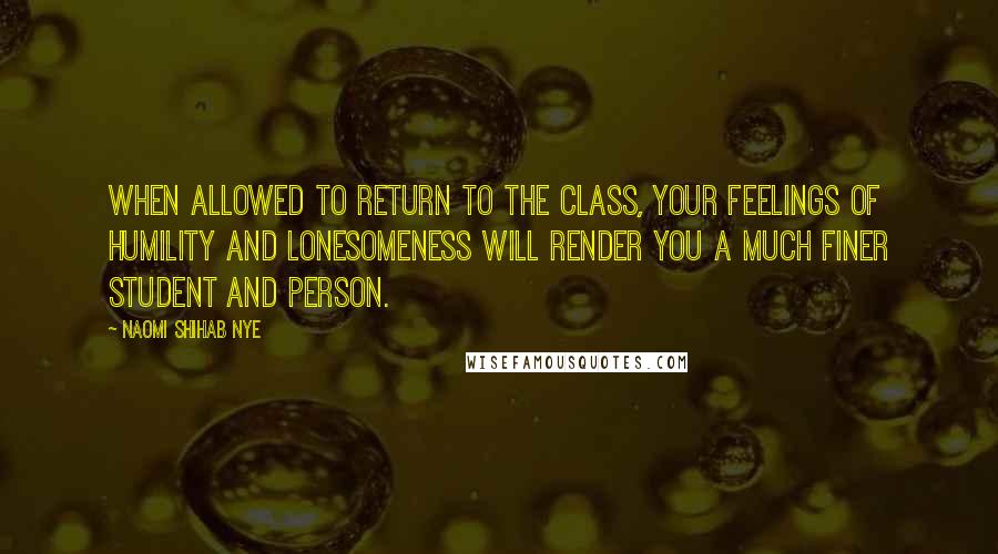 Naomi Shihab Nye Quotes: When allowed to return to the class, your feelings of humility and lonesomeness will render you a much finer student and person.