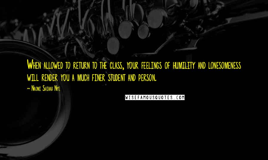 Naomi Shihab Nye Quotes: When allowed to return to the class, your feelings of humility and lonesomeness will render you a much finer student and person.