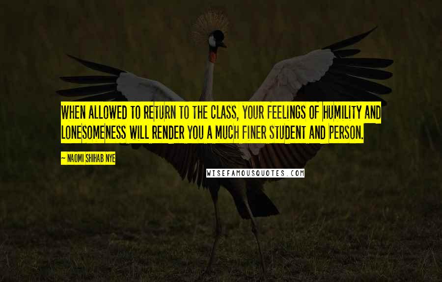 Naomi Shihab Nye Quotes: When allowed to return to the class, your feelings of humility and lonesomeness will render you a much finer student and person.