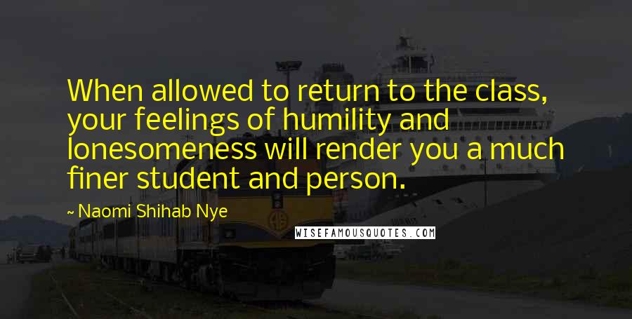 Naomi Shihab Nye Quotes: When allowed to return to the class, your feelings of humility and lonesomeness will render you a much finer student and person.