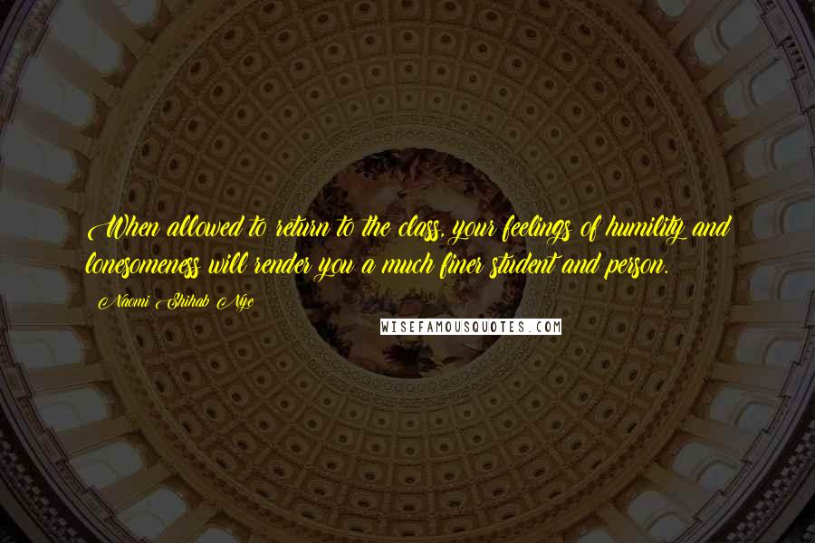 Naomi Shihab Nye Quotes: When allowed to return to the class, your feelings of humility and lonesomeness will render you a much finer student and person.