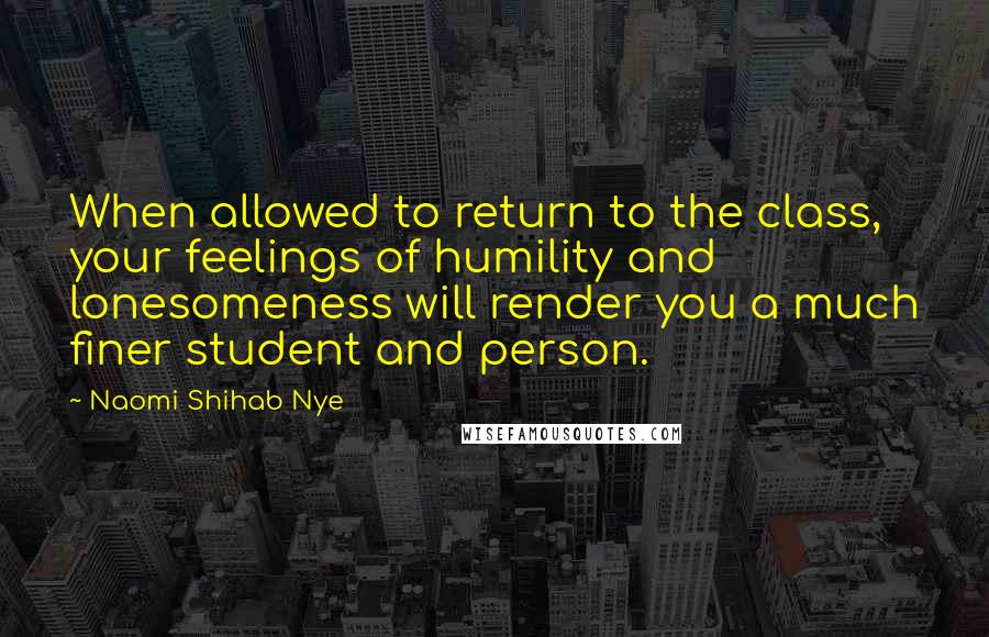 Naomi Shihab Nye Quotes: When allowed to return to the class, your feelings of humility and lonesomeness will render you a much finer student and person.
