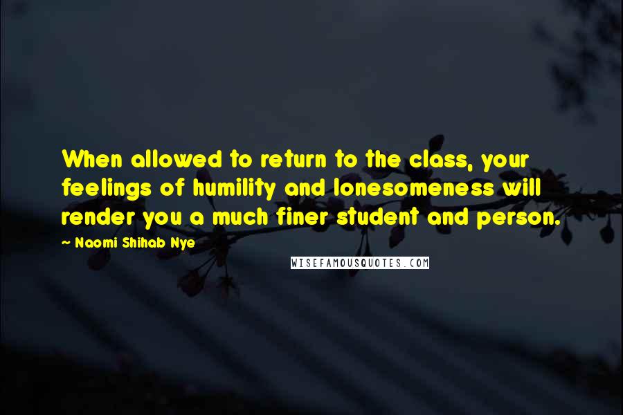 Naomi Shihab Nye Quotes: When allowed to return to the class, your feelings of humility and lonesomeness will render you a much finer student and person.