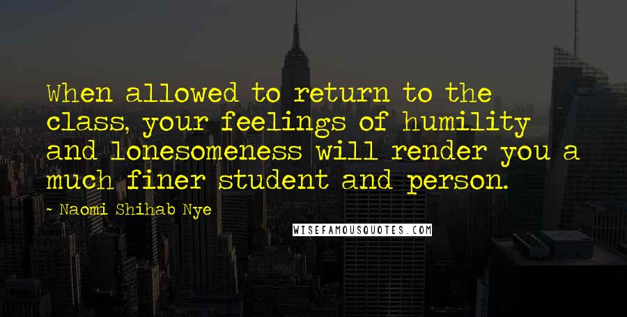 Naomi Shihab Nye Quotes: When allowed to return to the class, your feelings of humility and lonesomeness will render you a much finer student and person.