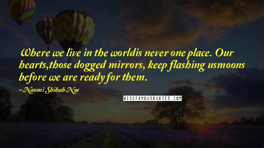 Naomi Shihab Nye Quotes: Where we live in the worldis never one place. Our hearts,those dogged mirrors, keep flashing usmoons before we are ready for them.