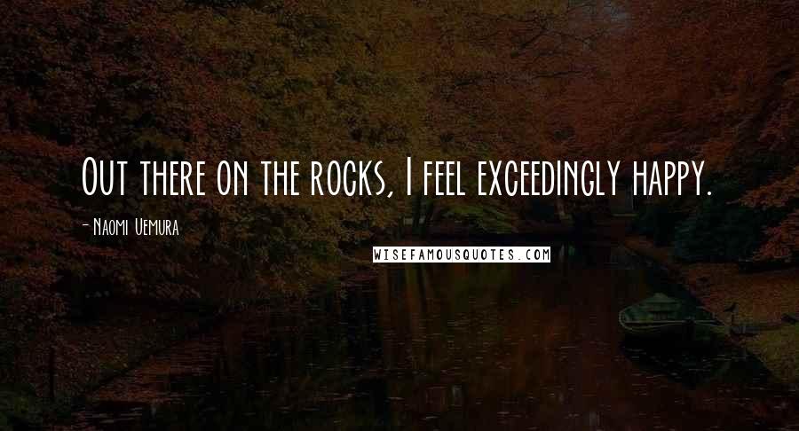 Naomi Uemura Quotes: Out there on the rocks, I feel exceedingly happy.