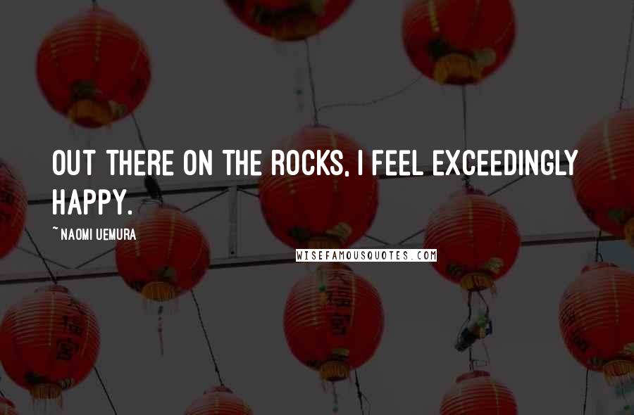 Naomi Uemura Quotes: Out there on the rocks, I feel exceedingly happy.
