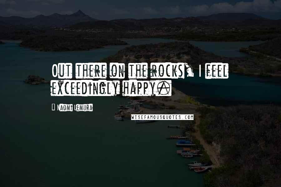 Naomi Uemura Quotes: Out there on the rocks, I feel exceedingly happy.