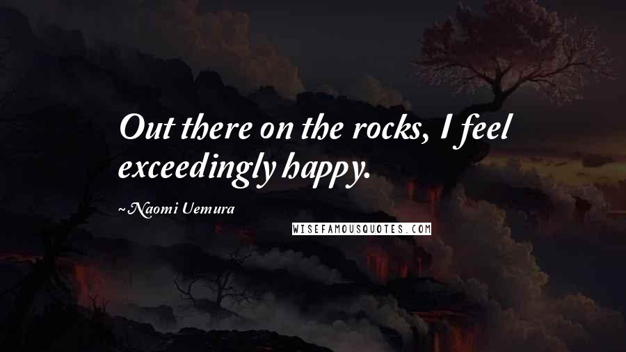 Naomi Uemura Quotes: Out there on the rocks, I feel exceedingly happy.