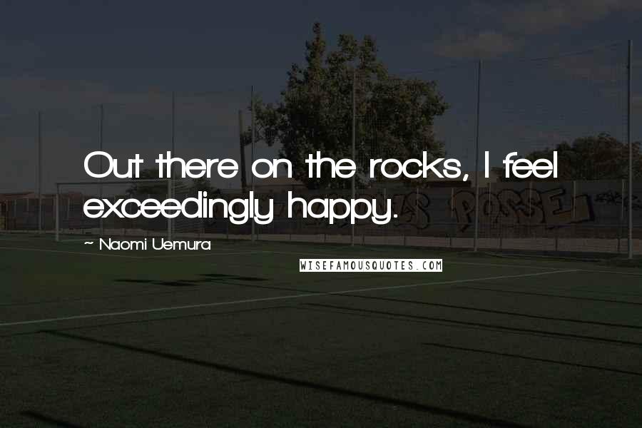 Naomi Uemura Quotes: Out there on the rocks, I feel exceedingly happy.