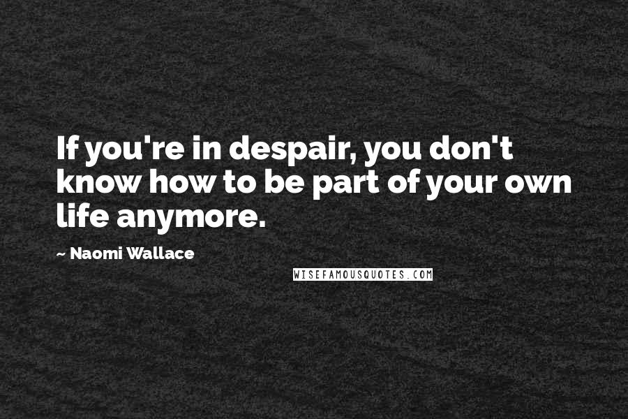 Naomi Wallace Quotes: If you're in despair, you don't know how to be part of your own life anymore.