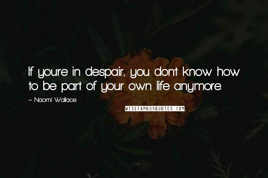 Naomi Wallace Quotes: If you're in despair, you don't know how to be part of your own life anymore.