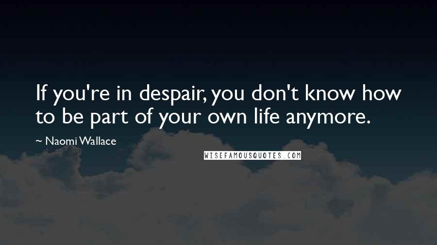 Naomi Wallace Quotes: If you're in despair, you don't know how to be part of your own life anymore.