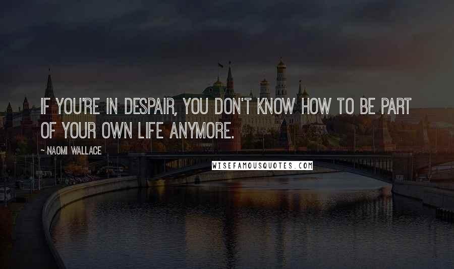 Naomi Wallace Quotes: If you're in despair, you don't know how to be part of your own life anymore.